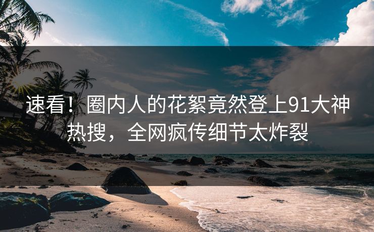 速看！圈内人的花絮竟然登上91大神热搜，全网疯传细节太炸裂