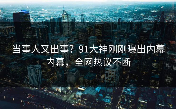 当事人又出事？91大神刚刚曝出内幕内幕，全网热议不断