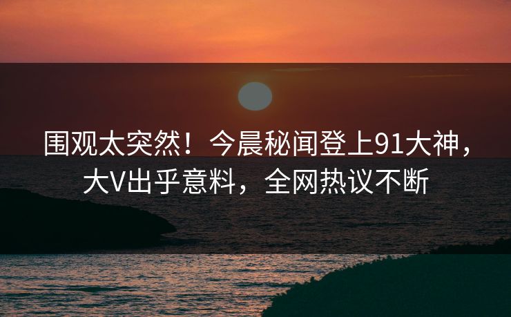 围观太突然！今晨秘闻登上91大神，大V出乎意料，全网热议不断