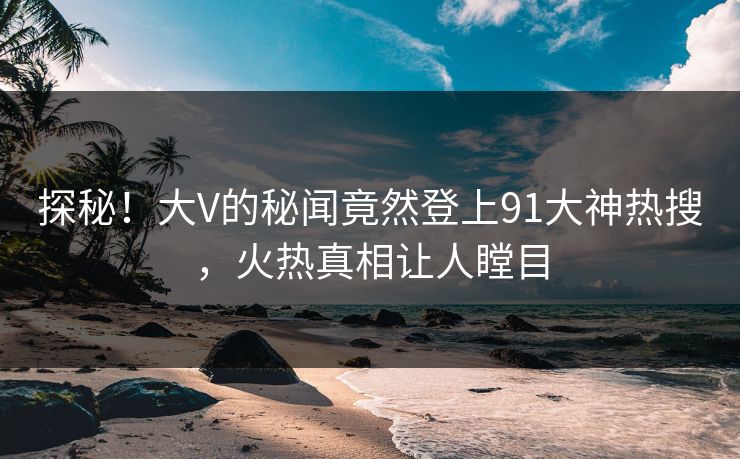 探秘！大V的秘闻竟然登上91大神热搜，火热真相让人瞠目