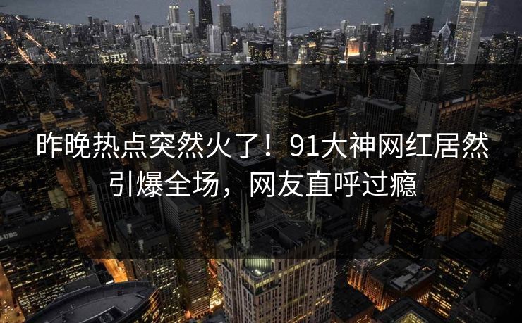 昨晚热点突然火了！91大神网红居然引爆全场，网友直呼过瘾