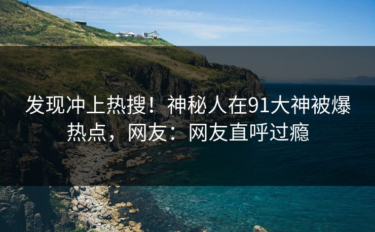 发现冲上热搜！神秘人在91大神被爆热点，网友：网友直呼过瘾