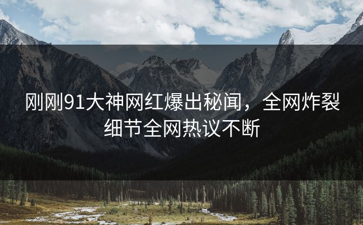 刚刚91大神网红爆出秘闻，全网炸裂细节全网热议不断