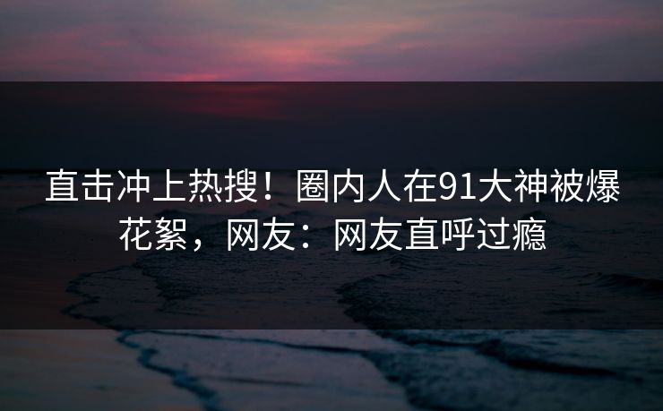 直击冲上热搜！圈内人在91大神被爆花絮，网友：网友直呼过瘾