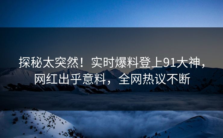 探秘太突然！实时爆料登上91大神，网红出乎意料，全网热议不断