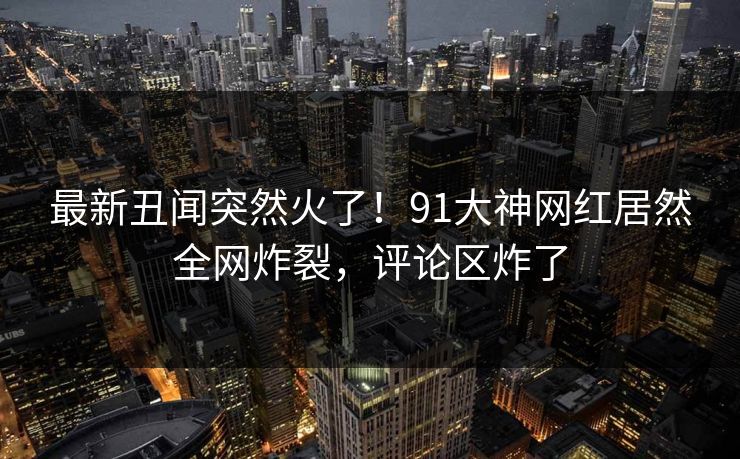 最新丑闻突然火了！91大神网红居然全网炸裂，评论区炸了