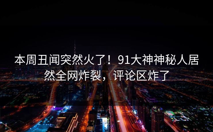 本周丑闻突然火了！91大神神秘人居然全网炸裂，评论区炸了