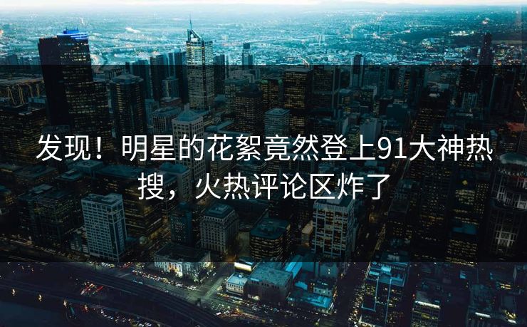 发现！明星的花絮竟然登上91大神热搜，火热评论区炸了
