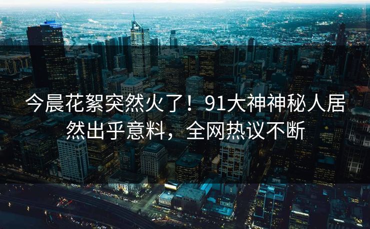 今晨花絮突然火了！91大神神秘人居然出乎意料，全网热议不断