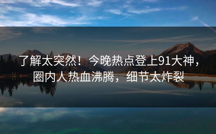 了解太突然！今晚热点登上91大神，圈内人热血沸腾，细节太炸裂