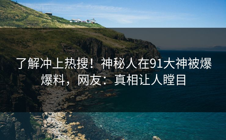 了解冲上热搜！神秘人在91大神被爆爆料，网友：真相让人瞠目