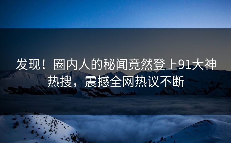 发现！圈内人的秘闻竟然登上91大神热搜，震撼全网热议不断