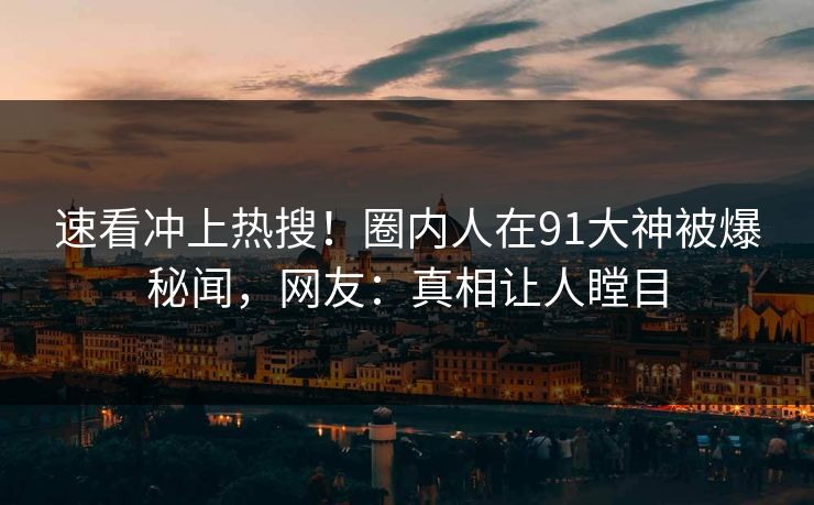 速看冲上热搜！圈内人在91大神被爆秘闻，网友：真相让人瞠目