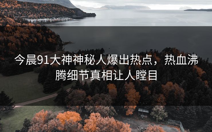今晨91大神神秘人爆出热点，热血沸腾细节真相让人瞠目