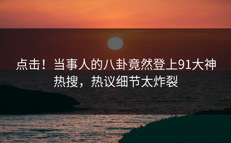 点击！当事人的八卦竟然登上91大神热搜，热议细节太炸裂