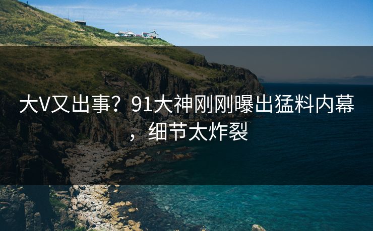 大V又出事？91大神刚刚曝出猛料内幕，细节太炸裂