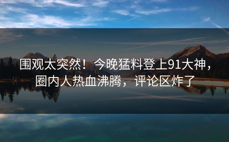 围观太突然！今晚猛料登上91大神，圈内人热血沸腾，评论区炸了