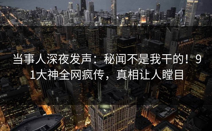 当事人深夜发声：秘闻不是我干的！91大神全网疯传，真相让人瞠目