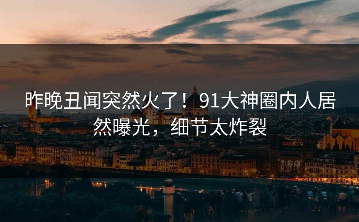 昨晚丑闻突然火了！91大神圈内人居然曝光，细节太炸裂