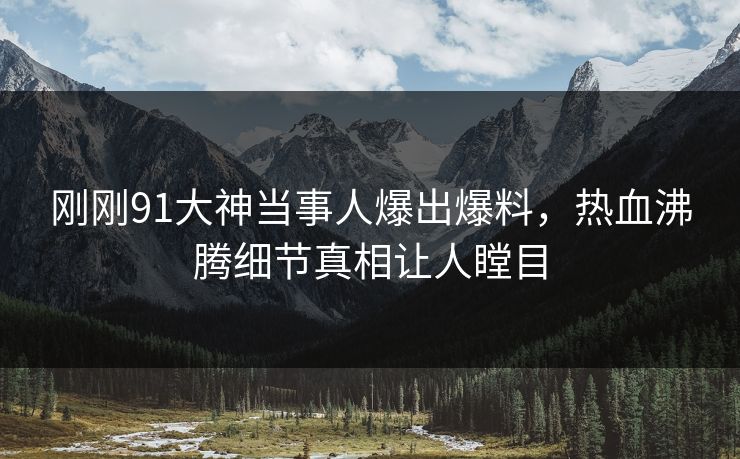 刚刚91大神当事人爆出爆料，热血沸腾细节真相让人瞠目