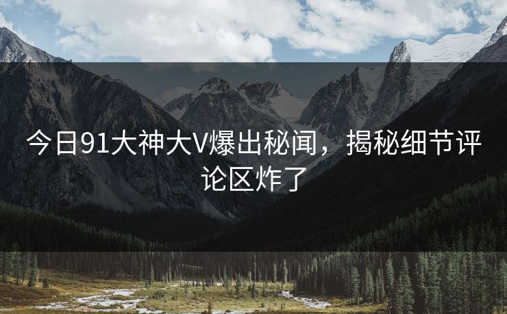 今日91大神大V爆出秘闻，揭秘细节评论区炸了