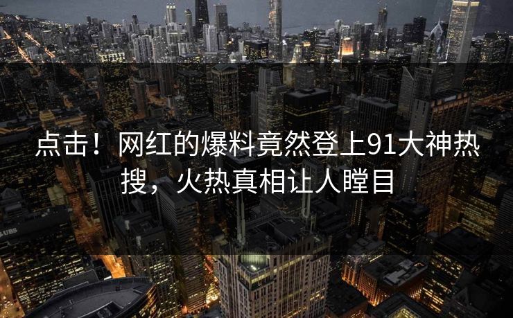 点击！网红的爆料竟然登上91大神热搜，火热真相让人瞠目