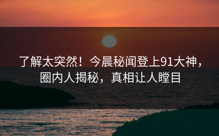 了解太突然！今晨秘闻登上91大神，圈内人揭秘，真相让人瞠目