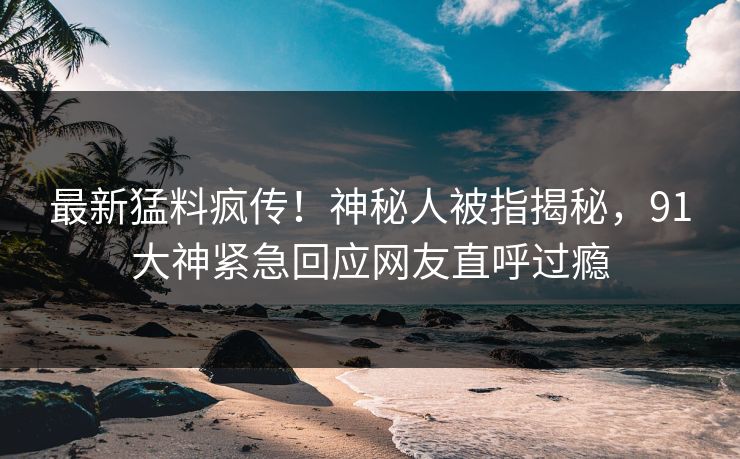 最新猛料疯传！神秘人被指揭秘，91大神紧急回应网友直呼过瘾