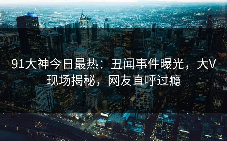 91大神今日最热：丑闻事件曝光，大V现场揭秘，网友直呼过瘾