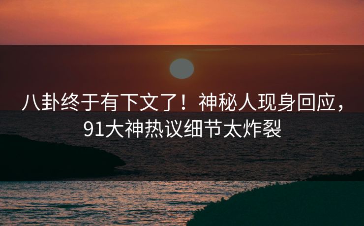 八卦终于有下文了！神秘人现身回应，91大神热议细节太炸裂