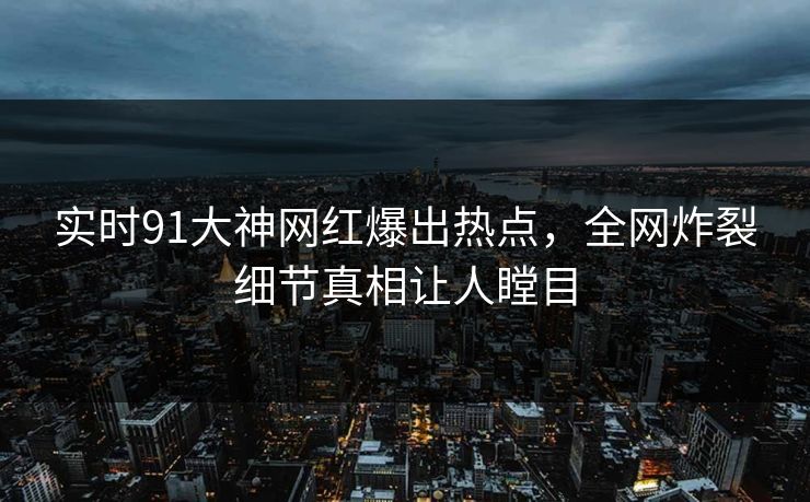 实时91大神网红爆出热点，全网炸裂细节真相让人瞠目