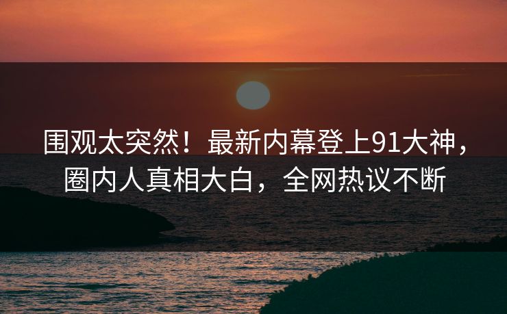 围观太突然！最新内幕登上91大神，圈内人真相大白，全网热议不断