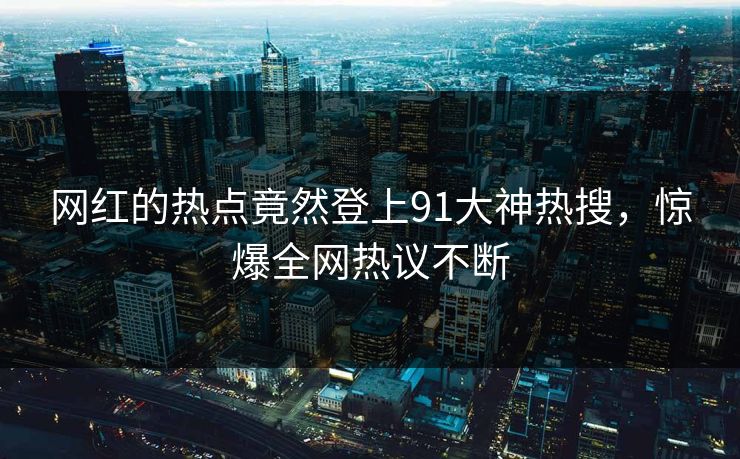 网红的热点竟然登上91大神热搜，惊爆全网热议不断