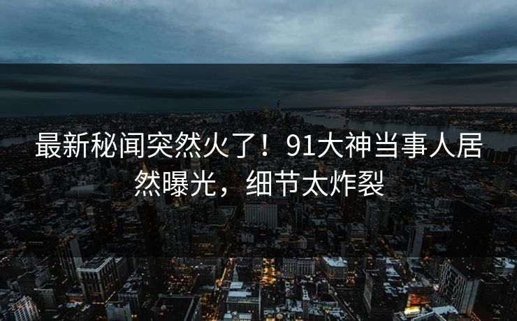 最新秘闻突然火了！91大神当事人居然曝光，细节太炸裂