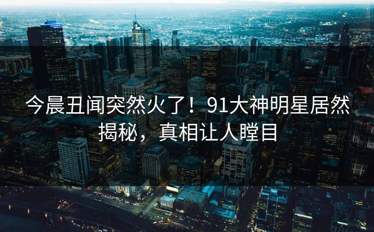 今晨丑闻突然火了！91大神明星居然揭秘，真相让人瞠目