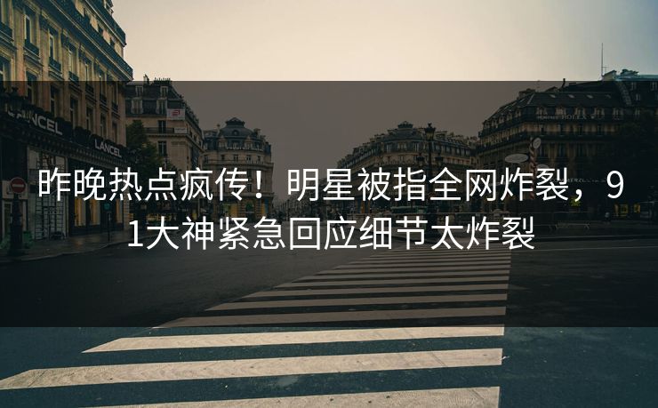昨晚热点疯传！明星被指全网炸裂，91大神紧急回应细节太炸裂
