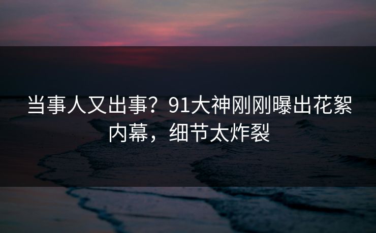 当事人又出事？91大神刚刚曝出花絮内幕，细节太炸裂