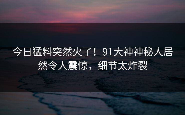 今日猛料突然火了！91大神神秘人居然令人震惊，细节太炸裂