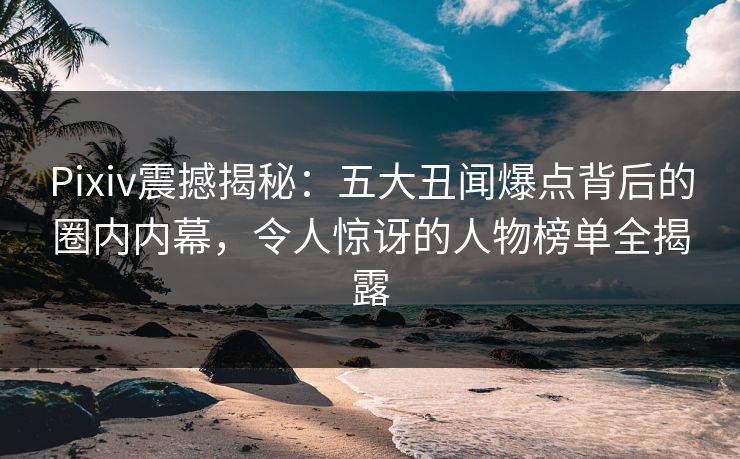 Pixiv震撼揭秘：五大丑闻爆点背后的圈内内幕，令人惊讶的人物榜单全揭露