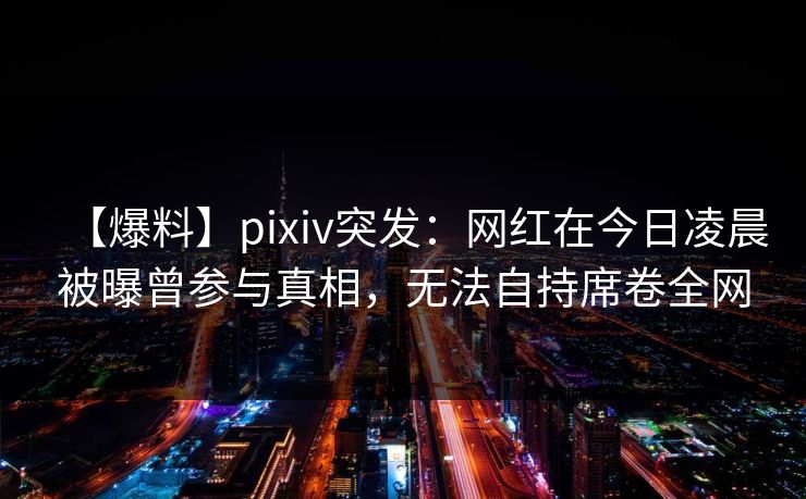 【爆料】pixiv突发：网红在今日凌晨被曝曾参与真相，无法自持席卷全网