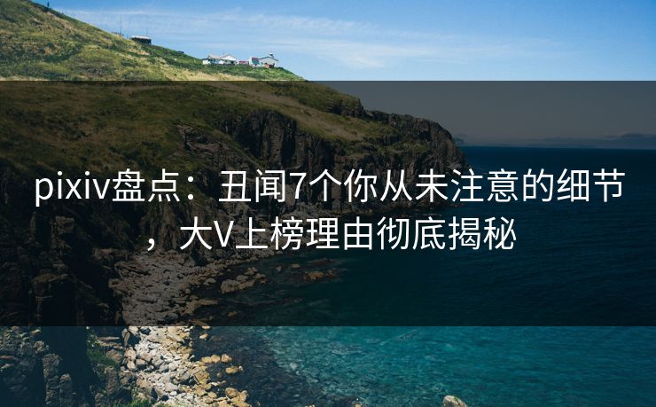 pixiv盘点：丑闻7个你从未注意的细节，大V上榜理由彻底揭秘