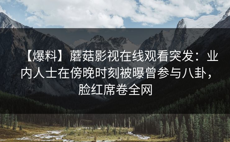 【爆料】蘑菇影视在线观看突发：业内人士在傍晚时刻被曝曾参与八卦，脸红席卷全网