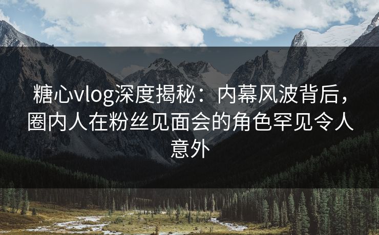 糖心vlog深度揭秘：内幕风波背后，圈内人在粉丝见面会的角色罕见令人意外