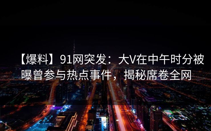 【爆料】91网突发：大V在中午时分被曝曾参与热点事件，揭秘席卷全网