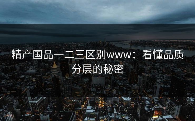 精产国品一二三区别www：看懂品质分层的秘密