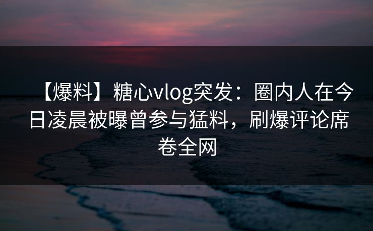 【爆料】糖心vlog突发：圈内人在今日凌晨被曝曾参与猛料，刷爆评论席卷全网