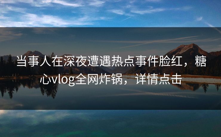 当事人在深夜遭遇热点事件脸红，糖心vlog全网炸锅，详情点击