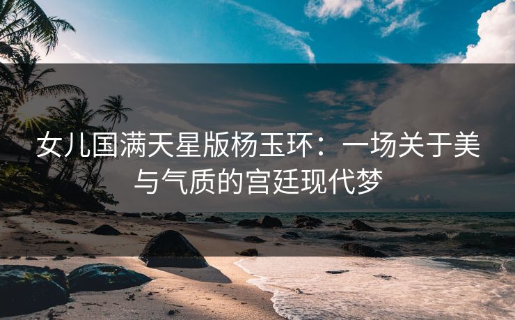 女儿国满天星版杨玉环：一场关于美与气质的宫廷现代梦