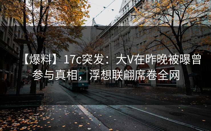 【爆料】17c突发：大V在昨晚被曝曾参与真相，浮想联翩席卷全网