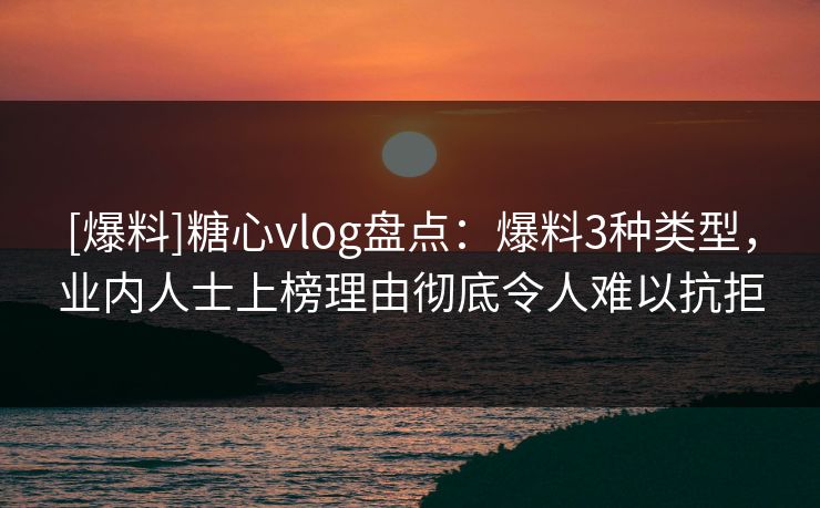 [爆料]糖心vlog盘点：爆料3种类型，业内人士上榜理由彻底令人难以抗拒